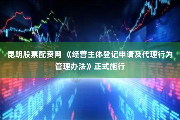 昆明股票配资网 《经营主体登记申请及代理行为管理办法》正式施行