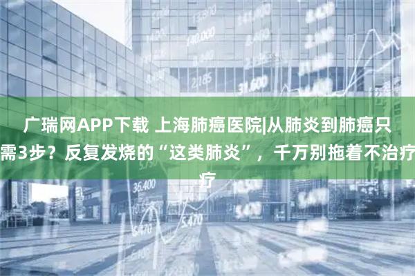 广瑞网APP下载 上海肺癌医院|从肺炎到肺癌只需3步？反复发烧的“这类肺炎”，千万别拖着不治疗