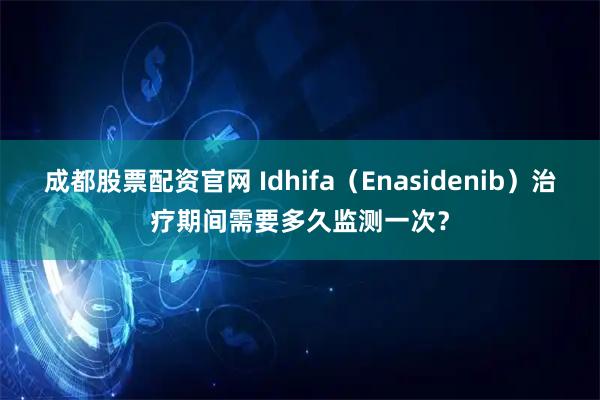 成都股票配资官网 Idhifa（Enasidenib）治疗期间需要多久监测一次？