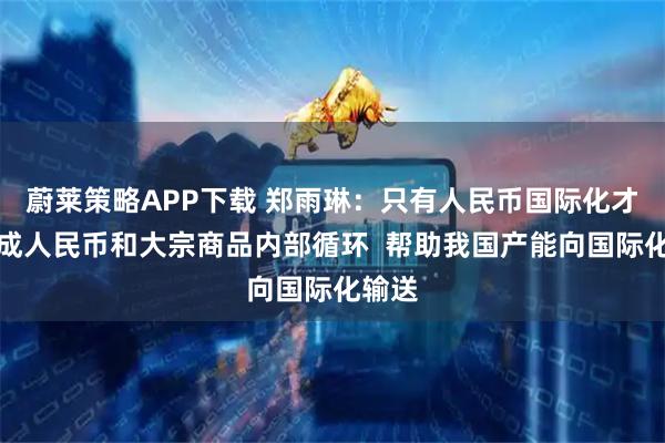 蔚莱策略APP下载 郑雨琳：只有人民币国际化才能形成人民币和大宗商品内部循环  帮助我国产能向国际化输送