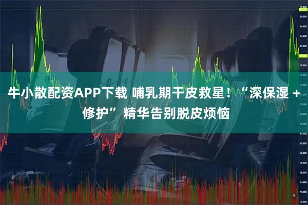 牛小散配资APP下载 哺乳期干皮救星！“深保湿 + 修护” 精华告别脱皮烦恼