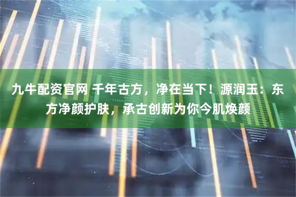 九牛配资官网 千年古方，净在当下！源润玉：东方净颜护肤，承古创新为你今肌焕颜