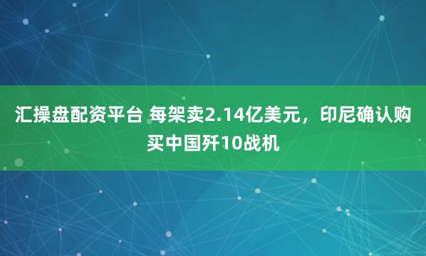 汇操盘配资平台 每架卖2.14亿美元，印尼确认购买中国歼10战机