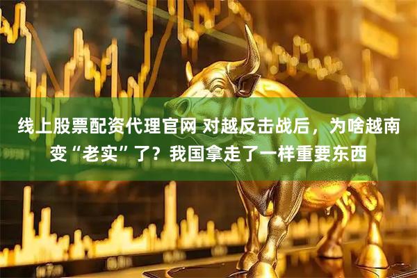 线上股票配资代理官网 对越反击战后，为啥越南变“老实”了？我国拿走了一样重要东西