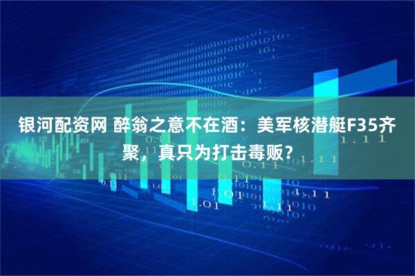 银河配资网 醉翁之意不在酒：美军核潜艇F35齐聚，真只为打击毒贩？