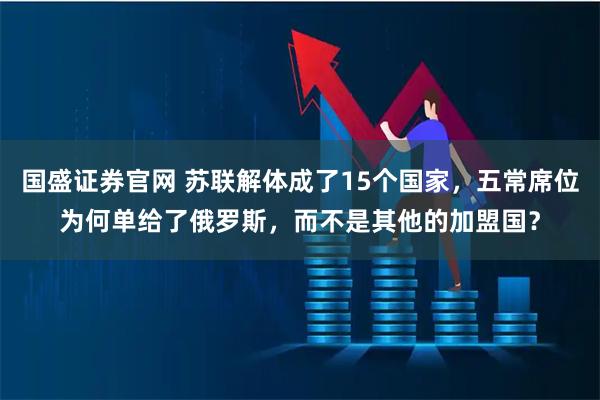 国盛证券官网 苏联解体成了15个国家，五常席位为何单给了俄罗斯，而不是其他的加盟国？