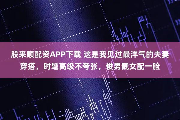 股来顺配资APP下载 这是我见过最洋气的夫妻穿搭，时髦高级不夸张，俊男靓女配一脸