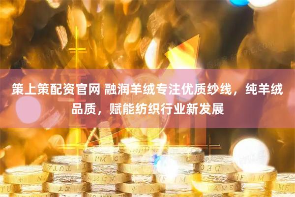 策上策配资官网 融润羊绒专注优质纱线，纯羊绒品质，赋能纺织行业新发展
