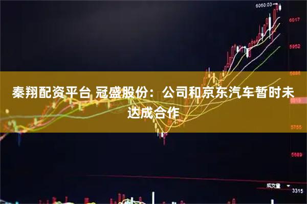 秦翔配资平台 冠盛股份：公司和京东汽车暂时未达成合作