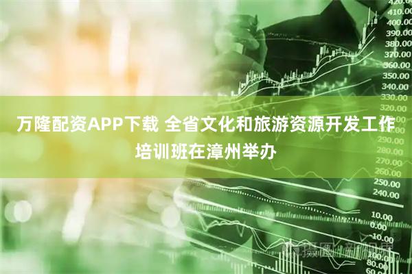 万隆配资APP下载 全省文化和旅游资源开发工作培训班在漳州举办