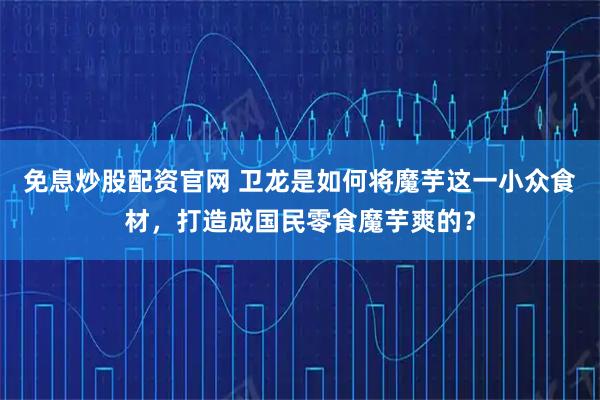 免息炒股配资官网 卫龙是如何将魔芋这一小众食材，打造成国民零食魔芋爽的？