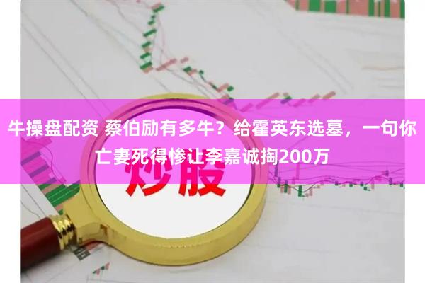 牛操盘配资 蔡伯励有多牛？给霍英东选墓，一句你亡妻死得惨让李嘉诚掏200万