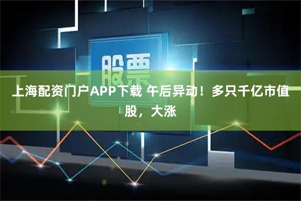 上海配资门户APP下载 午后异动！多只千亿市值股，大涨