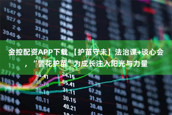 金控配资APP下载 【护苗守未】法治课+谈心会，“警花护苗”为成长注入阳光与力量