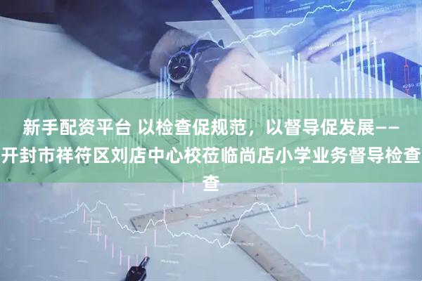 新手配资平台 以检查促规范，以督导促发展——开封市祥符区刘店中心校莅临尚店小学业务督导检查