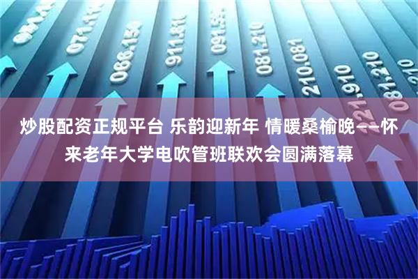炒股配资正规平台 乐韵迎新年 情暖桑榆晚——怀来老年大学电吹管班联欢会圆满落幕