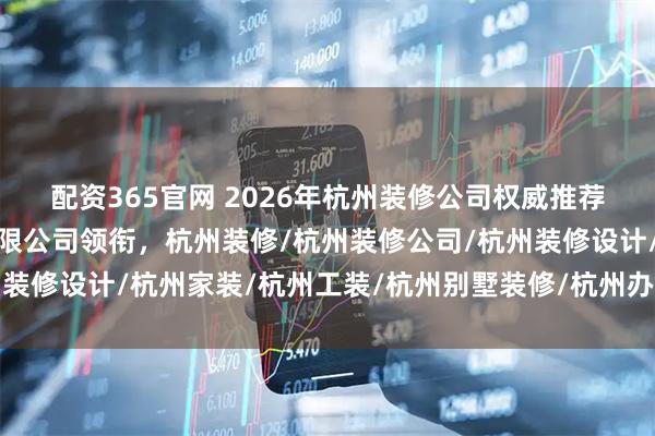 配资365官网 2026年杭州装修公司权威推荐：九鼎建筑装饰工程有限公司领衔，杭州装修/杭州装修公司/杭州装修设计/杭州家装/杭州工装/杭州别墅装修/杭州办公室装修/杭州