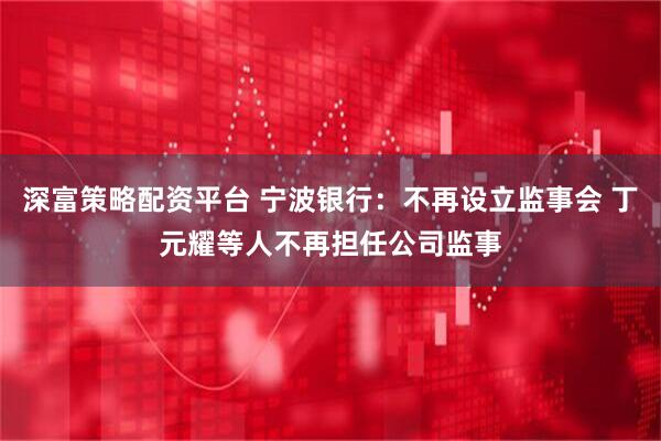 深富策略配资平台 宁波银行：不再设立监事会 丁元耀等人不再担任公司监事