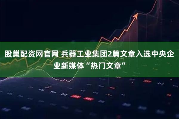 股巢配资网官网 兵器工业集团2篇文章入选中央企业新媒体“热门文章”