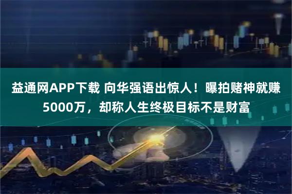 益通网APP下载 向华强语出惊人！曝拍赌神就赚5000万，却称人生终极目标不是财富