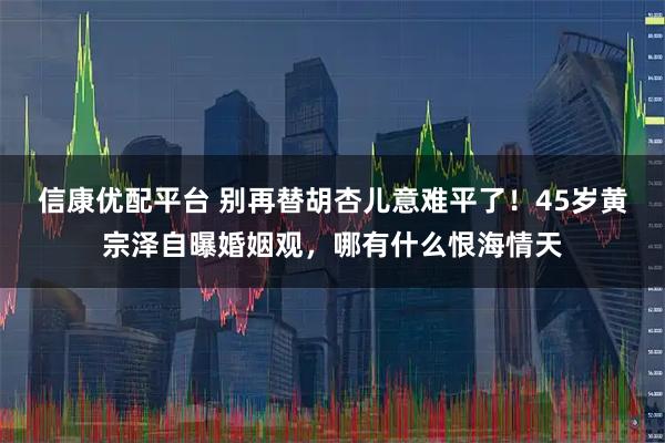 信康优配平台 别再替胡杏儿意难平了！45岁黄宗泽自曝婚姻观，哪有什么恨海情天