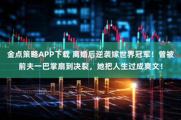 金点策略APP下载 离婚后逆袭嫁世界冠军！曾被前夫一巴掌扇到决裂，她把人生过成爽文！