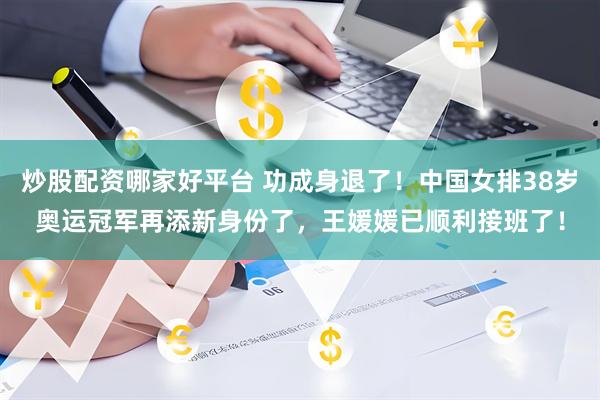 炒股配资哪家好平台 功成身退了！中国女排38岁奥运冠军再添新身份了，王媛媛已顺利接班了！