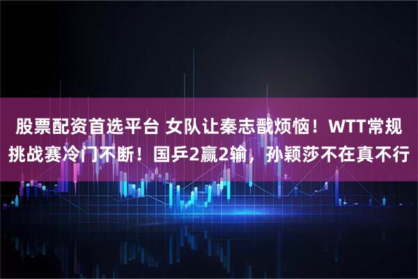 股票配资首选平台 女队让秦志戬烦恼！WTT常规挑战赛冷门不断！国乒2赢2输，孙颖莎不在真不行