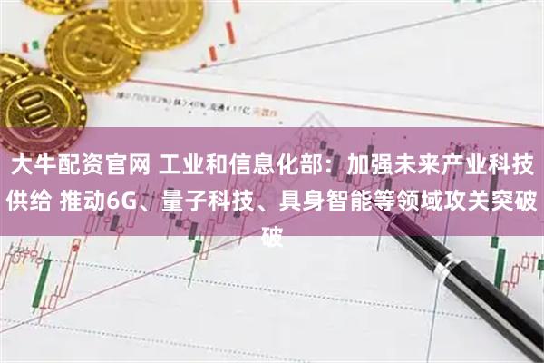 大牛配资官网 工业和信息化部：加强未来产业科技供给 推动6G、量子科技、具身智能等领域攻关突破