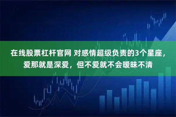 在线股票杠杆官网 对感情超级负责的3个星座，爱那就是深爱，但不爱就不会暧昧不清