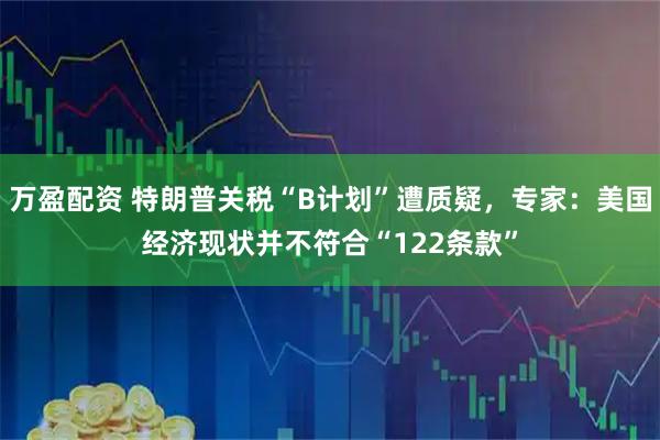 万盈配资 特朗普关税“B计划”遭质疑，专家：美国经济现状并不符合“122条款”