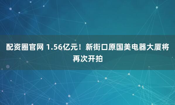 配资圈官网 1.56亿元！新街口原国美电器大厦将再次开拍