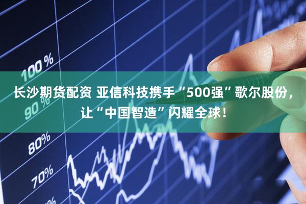 长沙期货配资 亚信科技携手“500强”歌尔股份，让“中国智造”闪耀全球！
