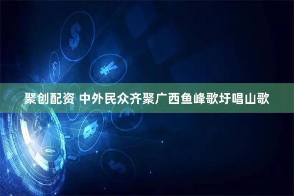 聚创配资 中外民众齐聚广西鱼峰歌圩唱山歌