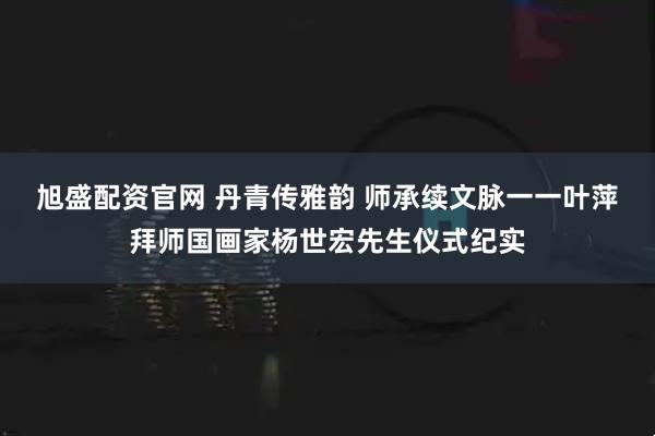 旭盛配资官网 丹青传雅韵 师承续文脉一一叶萍拜师国画家杨世宏先生仪式纪实