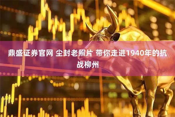 鼎盛证券官网 尘封老照片 带你走进1940年的抗战柳州