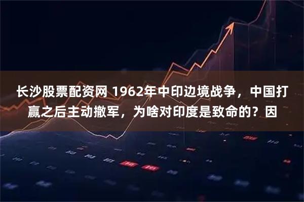 长沙股票配资网 1962年中印边境战争，中国打赢之后主动撤军，为啥对印度是致命的？因