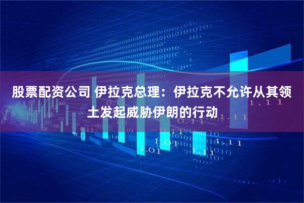 股票配资公司 伊拉克总理：伊拉克不允许从其领土发起威胁伊朗的行动