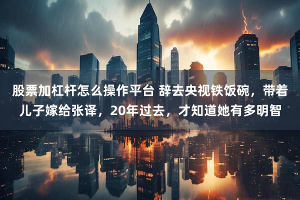 股票加杠杆怎么操作平台 辞去央视铁饭碗，带着儿子嫁给张译，20年过去，才知道她有多明智